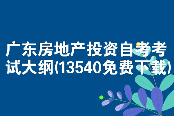 广东房地产投资自考考试大纲(13540免费下载)