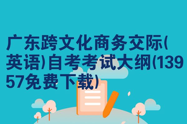 广东跨文化商务交际(英语)自考考试大纲(13957免费下载)