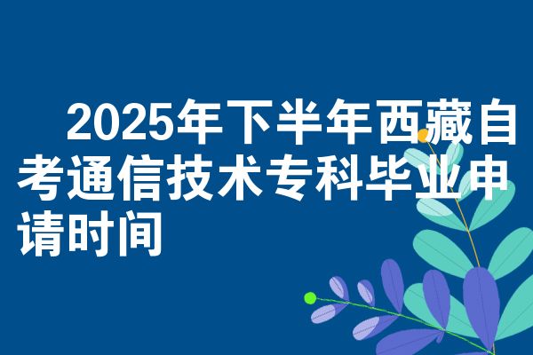 ​2025年下半年西藏自考通信技术专科毕业申请时间