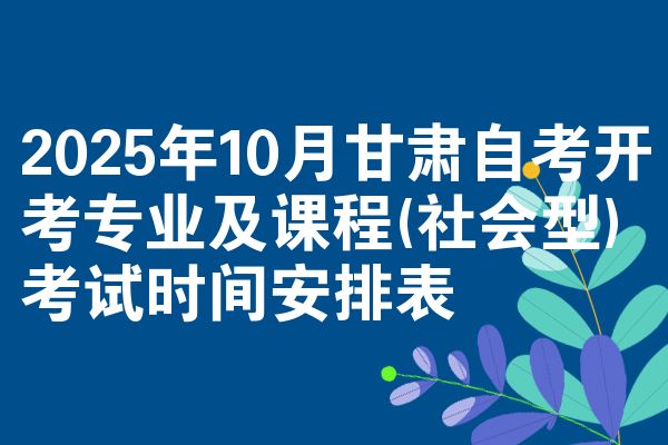 2025年10月甘肃自考开考专业及课程(社会型)考试时间安排表