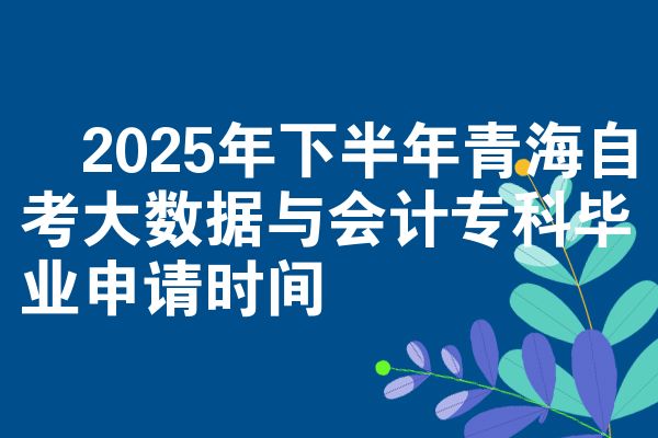 2025年下半年青海自考大数据与会计专科毕业申请时间