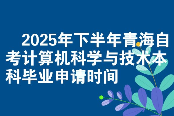 ​2025年下半年青海自考计算机科学与技术本科毕业申请时间