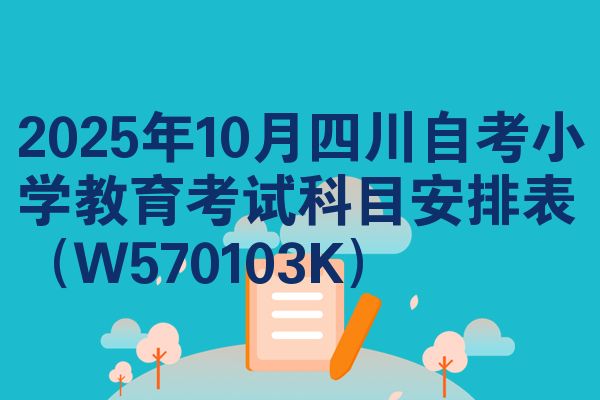 2025年10月四川自考小学教育考试科目安排表（W570103K）