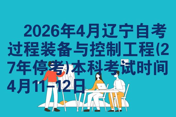 2026年4月辽宁自考过程装备与控制工程(27年停考)本科考试时间4月11-12日