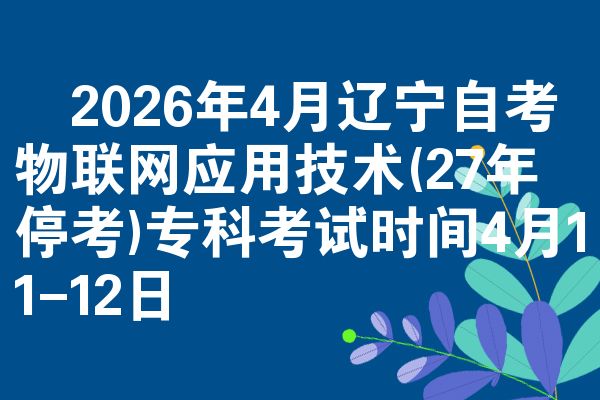 ​2026年4月辽宁自考物联网应用技术(27年停考)专科考试时间4月11-12日