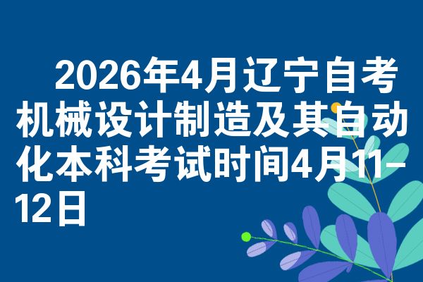 ​2026年4月辽宁自考机械设计制造及其自动化本科考试时间4月11-12日