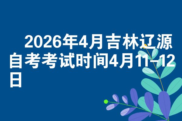 2026年4月吉林辽源自考考试时间4月11-12日