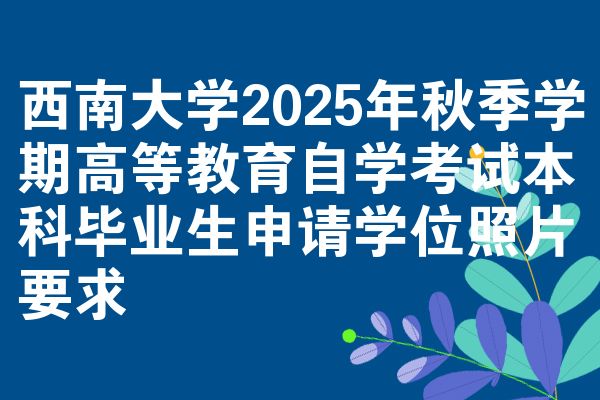 西南大学2025年秋季学期高等教育自学考试本科毕业生申请学位照片要求