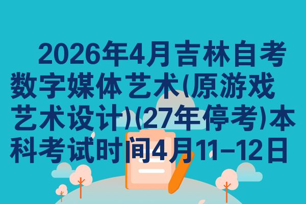 ​2026年4月吉林自考数字媒体艺术(原游戏艺术设计)(27年停考)本科考试时间4月11-12日