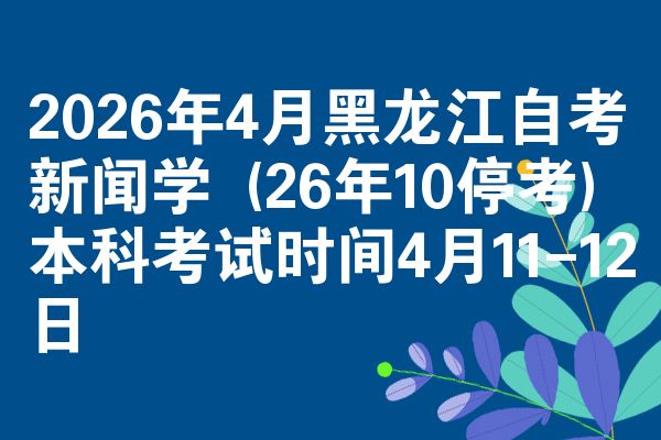 2026年4月黑龙江自考新闻学 (26年10停考)本科考试时间4月11-12日