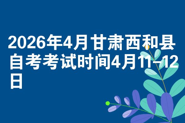 2026年4月甘肃西和县自考考试时间4月11-12日