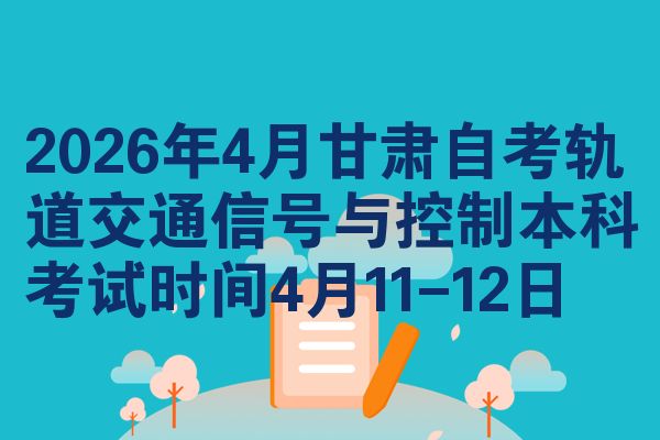 2026年4月甘肃自考轨道交通信号与控制本科考试时间4月11-12日