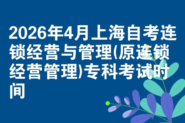 2026年4月上海自考连锁经营与管理(原连锁经营管理)专科考试时间