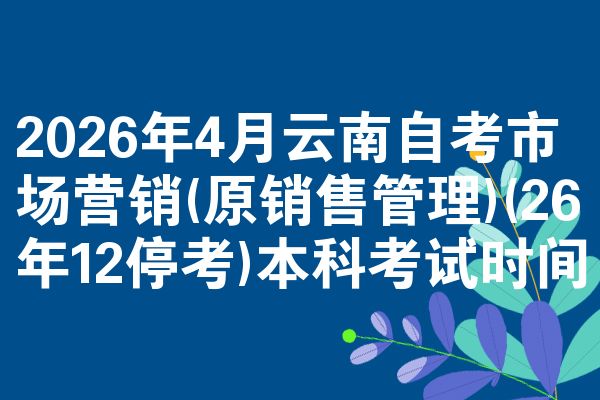 2026年4月云南自考市场营销(原销售管理)(26年12停考)本科考试时间