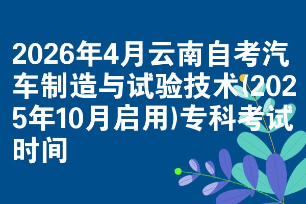 2026年4月云南自考汽车制造与试验技术(2025年10月启用)专科考试时间