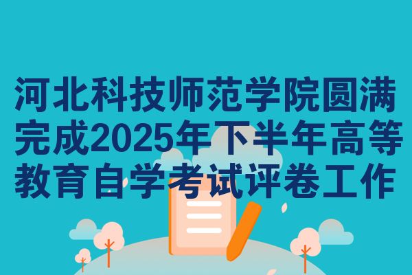 河北科技师范学院圆满完成2025年下半年高等教育自学考试评卷工作