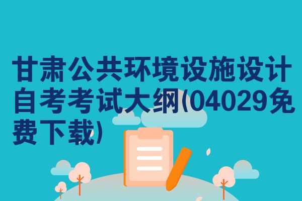 甘肃公共环境设施设计自考考试大纲(04029免费下载)