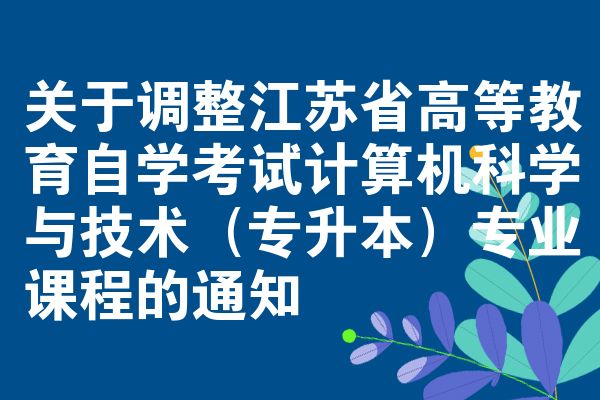 关于调整江苏省高等教育自学考试计算机科学与技术（专升本）专业课程的通知