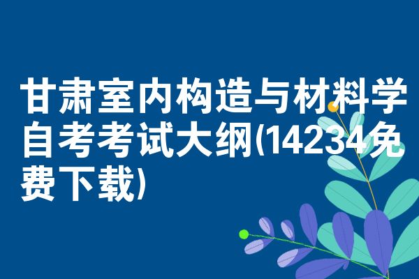 甘肃室内构造与材料学自考考试大纲(14234免费下载)