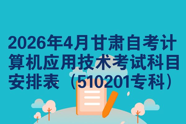 2026年4月甘肃自考计算机应用技术考试科目安排表（510201专科）