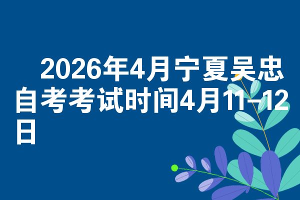 2026年4月宁夏吴忠自考考试时间4月11-12日