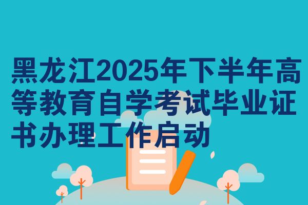 黑龙江2025年下半年高等教育自学考试毕业证书办理工作启动
