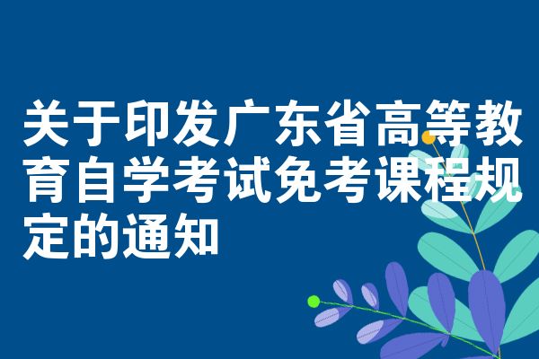 关于印发广东省高等教育自学考试免考课程规定的通知
