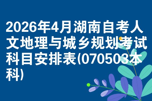 2026年4月湖南自考人文地理与城乡规划考试科目安排表(070503本科)