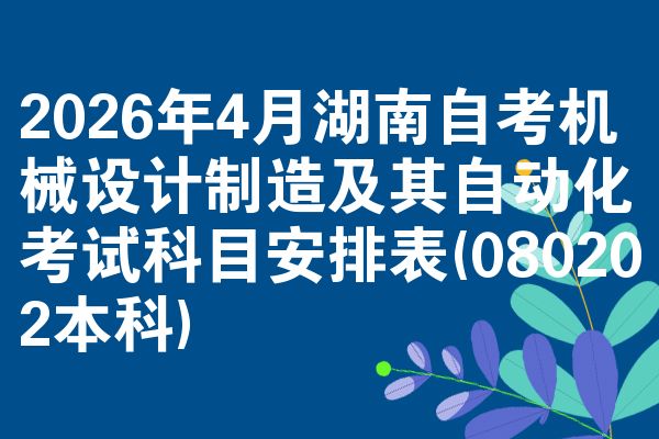 2026年4月湖南自考机械设计制造及其自动化考试科目安排表(080202本科)