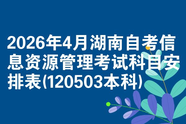 2026年4月湖南自考信息资源管理考试科目安排表(120503本科)