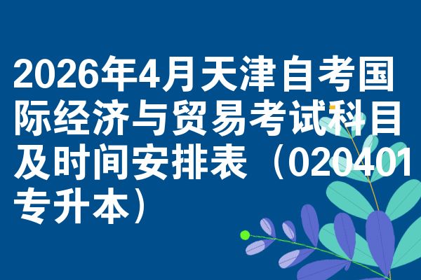 2026年4月天津自考国际经济与贸易考试科目及时间安排表（020401专升本）
