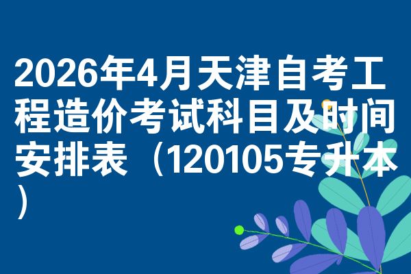 2026年4月天津自考工程造价考试科目及时间安排表（120105专升本）