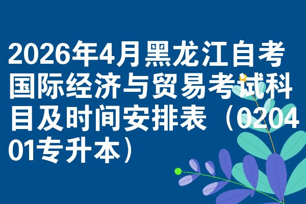 2026年4月黑龙江自考国际经济与贸易考试科目及时间安排表(020401专升本)