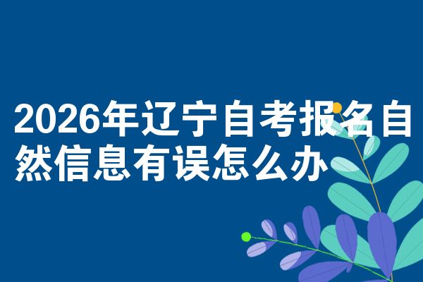 2026年辽宁自考报名自然信息有误怎么办