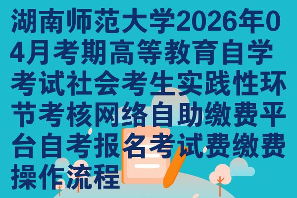 湖南师范大学2026年04月考期高等教育自学考试社会考生实践性环节考核网络自助缴费平台自考报名考试费缴费操作流程