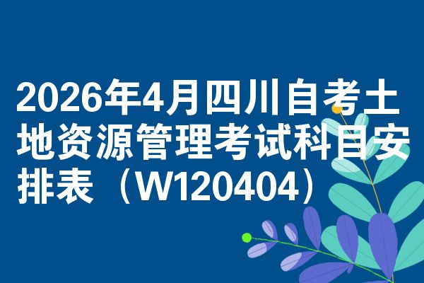 2026年4月四川自考土地资源管理考试科目安排表(W120404)