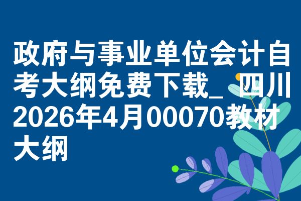 政府与事业单位会计自考大纲免费下载_四川2026年4月00070教材大纲