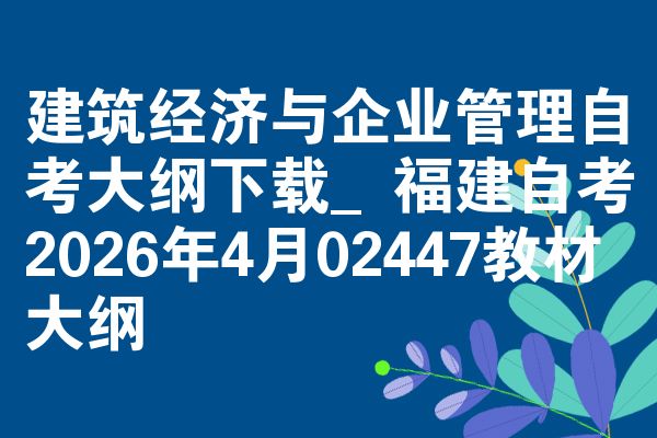 建筑经济与企业管理自考大纲下载_福建自考2026年4月02447教材大纲