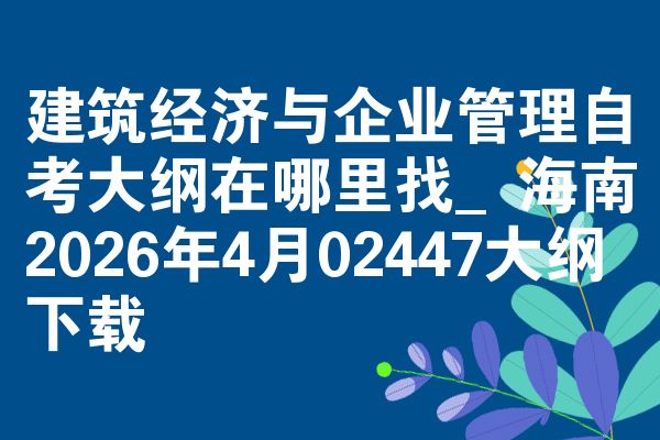 建筑经济与企业管理自考大纲在哪里找_海南2026年4月02447大纲下载