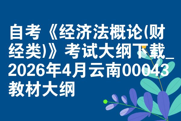 自考《经济法概论(财经类)》考试大纲下载_2026年4月云南00043教材大纲