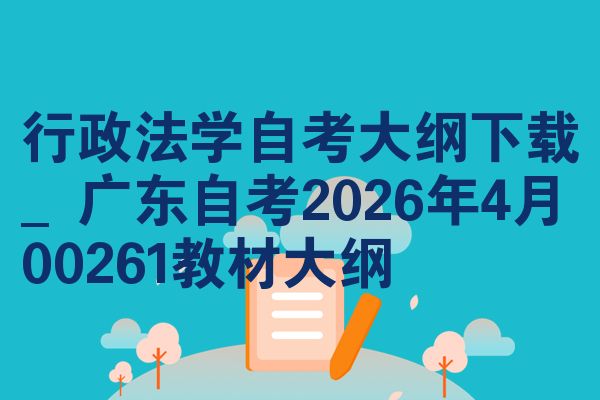 行政法学自考大纲下载_广东自考2026年4月00261教材大纲