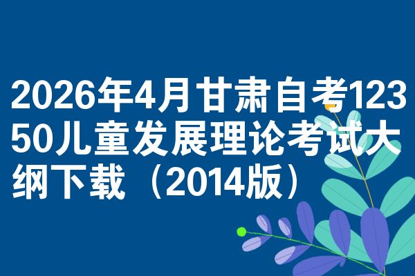 2026年4月甘肃自考12350儿童发展理论考试大纲下载(2014版)