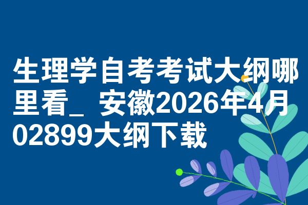 生理学自考考试大纲哪里看_安徽2026年4月02899大纲下载