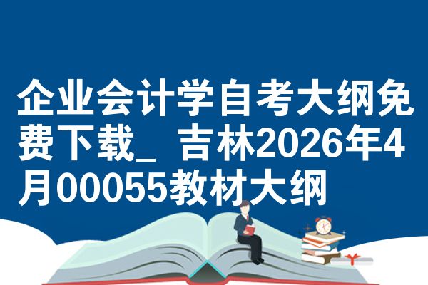企业会计学自考大纲免费下载_吉林2026年4月00055教材大纲