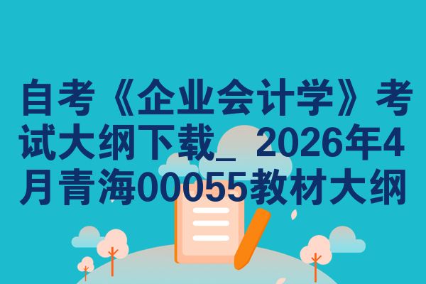 自考《企业会计学》考试大纲下载_2026年4月青海00055教材大纲