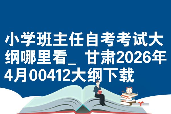 小学班主任自考考试大纲哪里看_甘肃2026年4月00412大纲下载