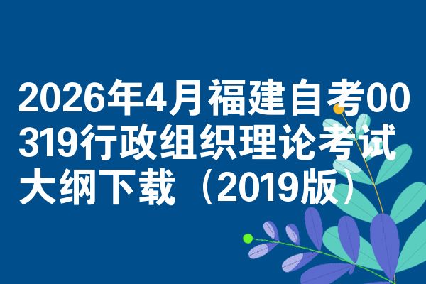 2026年4月福建自考00319行政组织理论考试大纲下载(2019版)