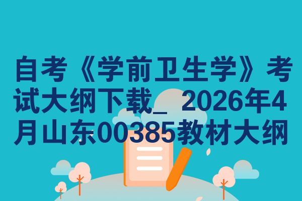 自考《学前卫生学》考试大纲下载_2026年4月山东00385教材大纲