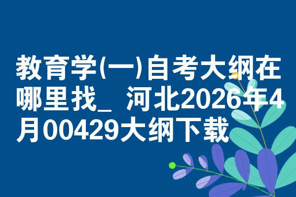 教育学(一)自考大纲在哪里找_河北2026年4月00429大纲下载