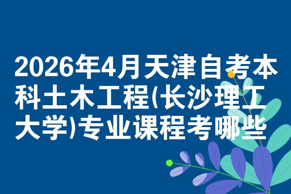 2026年4月天津自考本科土木工程(长沙理工大学)专业课程考哪些